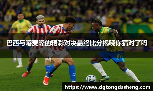 巴西与喀麦隆的精彩对决最终比分揭晓你猜对了吗