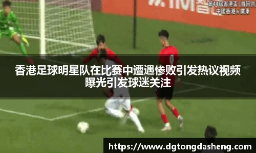 香港足球明星队在比赛中遭遇惨败引发热议视频曝光引发球迷关注