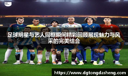 足球明星与艺人同框瞬间精彩回顾展现魅力与风采的完美结合
